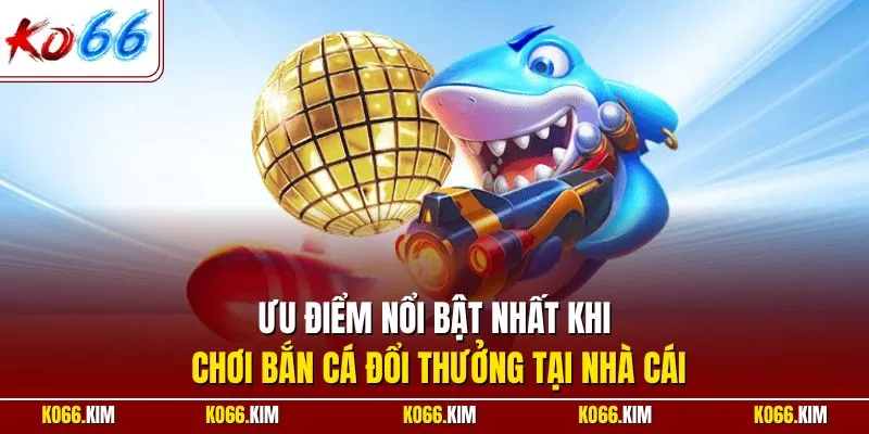 Ưu điểm nổi bật nhất khi chơi bắn cá đổi thưởng tại nhà cái